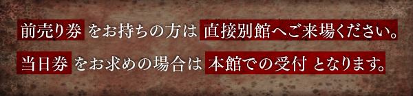 前売り券をお持ちの方は直接別館へご来場ください。当日券をお求めの場合は本館での受付となります。