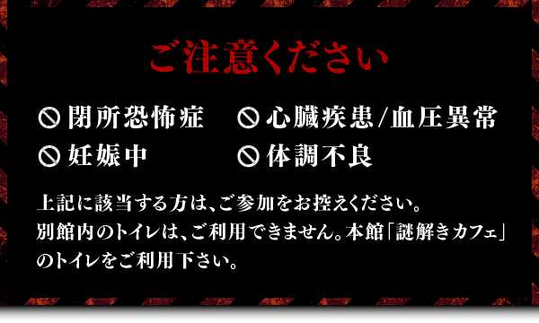 ご注意ください ・閉所恐怖症・心臓疾患/血圧異常・妊娠中・体調不良 上記に該当する方は、ご参加をお控えください。別館内のトイレは、ご利用できません。本館「謎解きカフェ」のトイレをご利用下さい。